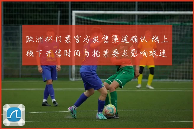 欧洲杯门票官方发售渠道确认 线上线下开售时间与抢票要点影响球迷出行