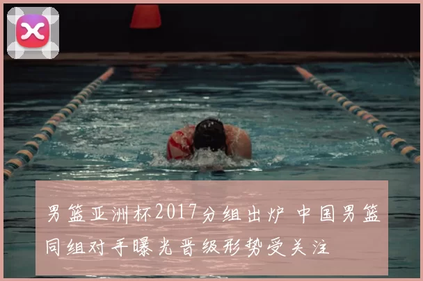 男篮亚洲杯2017分组出炉 中国男篮同组对手曝光晋级形势受关注