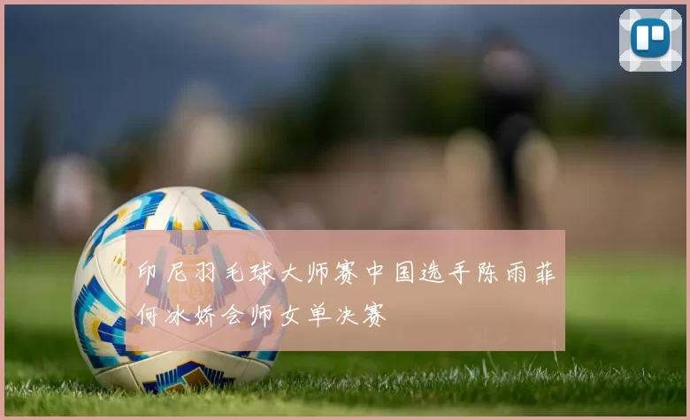 印尼羽毛球大师赛中国选手陈雨菲何冰娇会师女单决赛