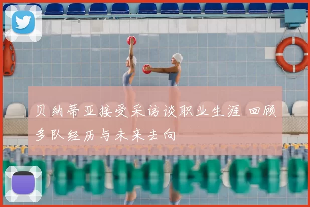 贝纳蒂亚接受采访谈职业生涯 回顾多队经历与未来去向