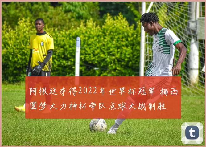 阿根廷夺得2022年世界杯冠军 梅西圆梦大力神杯带队点球大战制胜