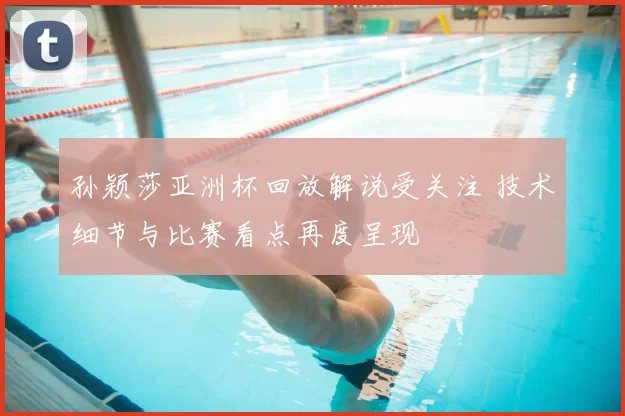 孙颖莎亚洲杯回放解说受关注 技术细节与比赛看点再度呈现