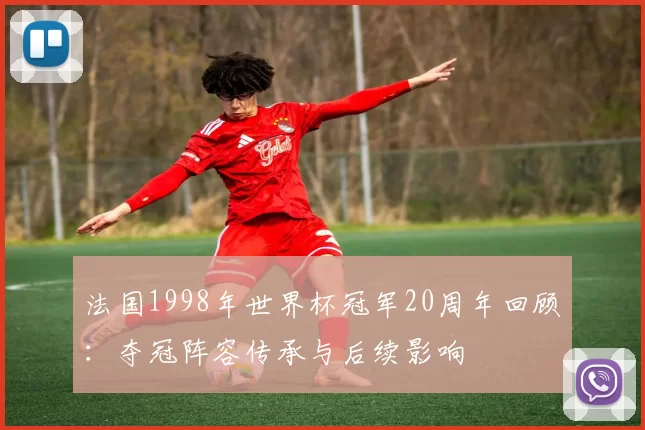 法国1998年世界杯冠军20周年回顾：夺冠阵容传承与后续影响