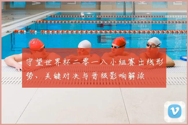 守望世界杯二零一八小组赛出线形势、关键对决与晋级影响解读