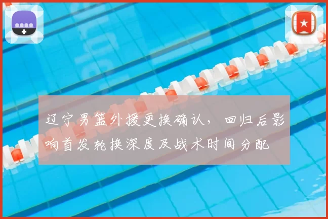 辽宁男篮外援更换确认，回归后影响首发轮换深度及战术时间分配