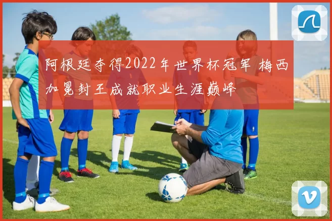 阿根廷夺得2022年世界杯冠军 梅西加冕封王成就职业生涯巅峰