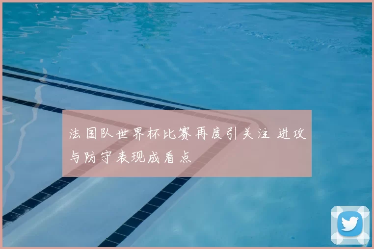 法国队世界杯比赛再度引关注 进攻与防守表现成看点