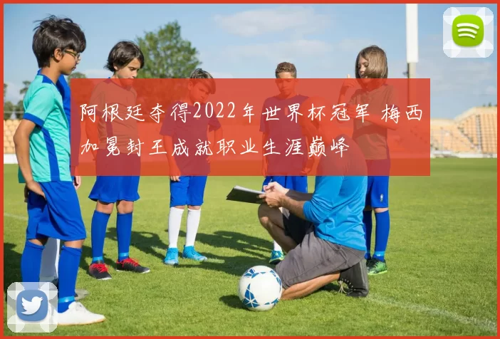 阿根廷夺得2022年世界杯冠军 梅西加冕封王成就职业生涯巅峰