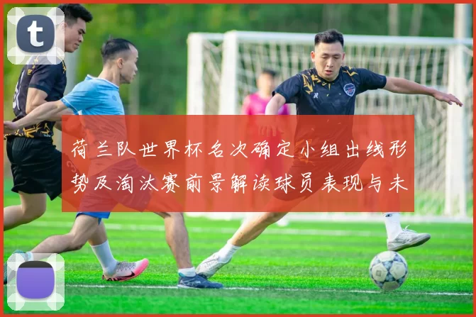荷兰队世界杯名次确定小组出线形势及淘汰赛前景解读球员表现与未来备战