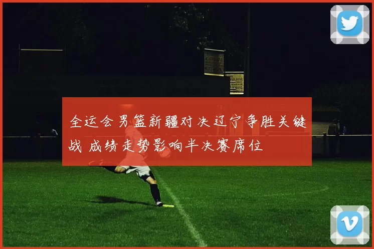 全运会男篮新疆对决辽宁争胜关键战 成绩走势影响半决赛席位