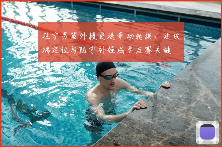 辽宁男篮外援更迭牵动轮换,进攻端定位与防守补强成季后赛关键