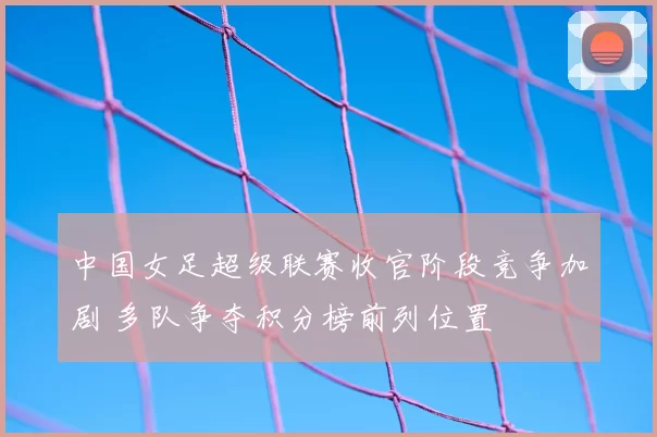 中国女足超级联赛收官阶段竞争加剧 多队争夺积分榜前列位置