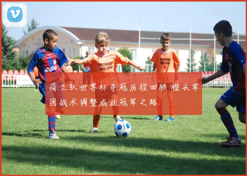 荷兰队世界杯夺冠历程回顾 橙衣军团战术调整成就冠军之路