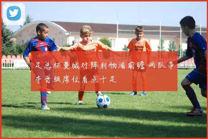 足总杯曼城对阵利物浦前瞻 两队争夺晋级席位看点十足