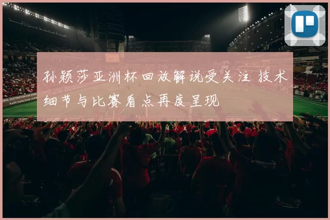 孙颖莎亚洲杯回放解说受关注 技术细节与比赛看点再度呈现