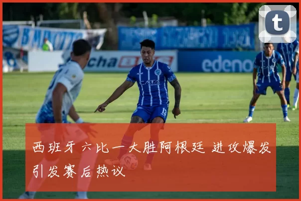 西班牙六比一大胜阿根廷 进攻爆发引发赛后热议