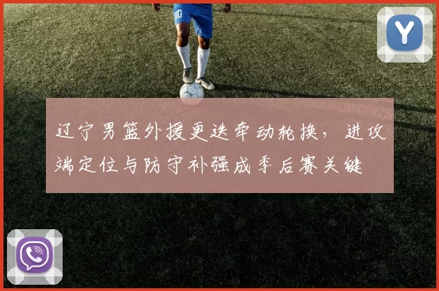 辽宁男篮外援更迭牵动轮换，进攻端定位与防守补强成季后赛关键