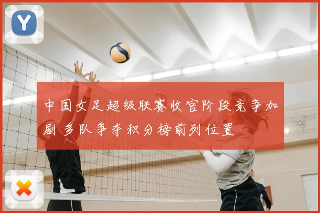 中国女足超级联赛收官阶段竞争加剧 多队争夺积分榜前列位置