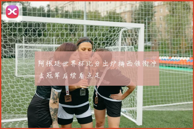 阿根廷世界杯比分出炉梅西领衔冲击冠军后续看点足