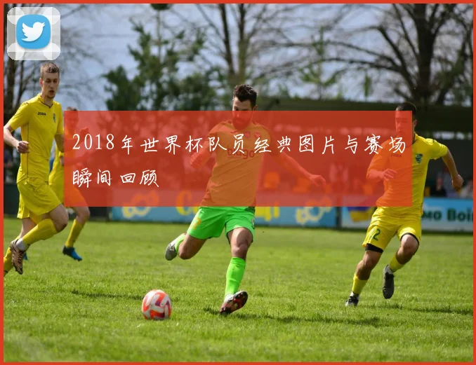 2018年世界杯队员经典图片与赛场瞬间回顾