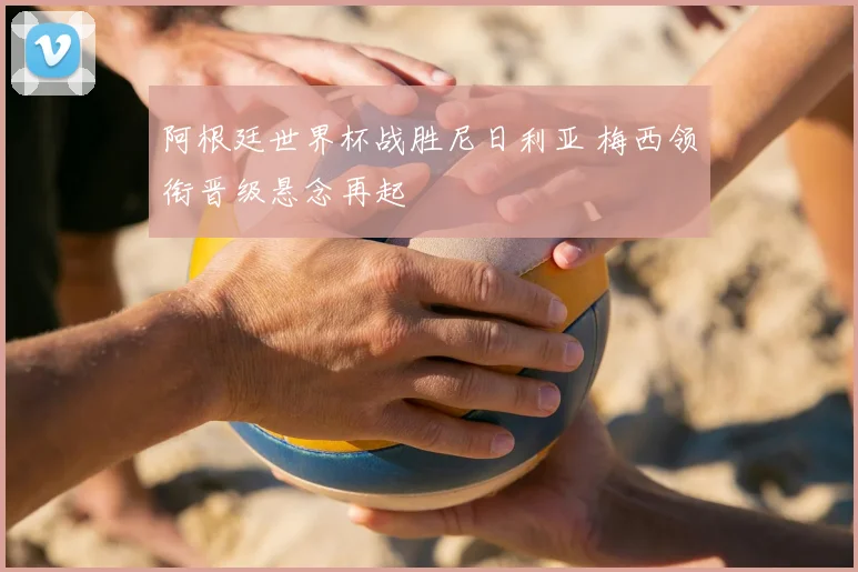 阿根廷世界杯战胜尼日利亚 梅西领衔晋级悬念再起