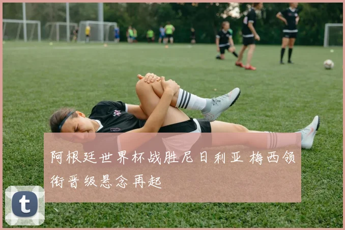 阿根廷世界杯战胜尼日利亚 梅西领衔晋级悬念再起