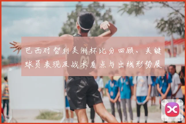 巴西对智利美洲杯比分回顾、关键球员表现及战术看点与出线形势展望