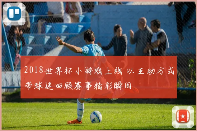 2018世界杯小游戏上线 以互动方式带球迷回顾赛事精彩瞬间