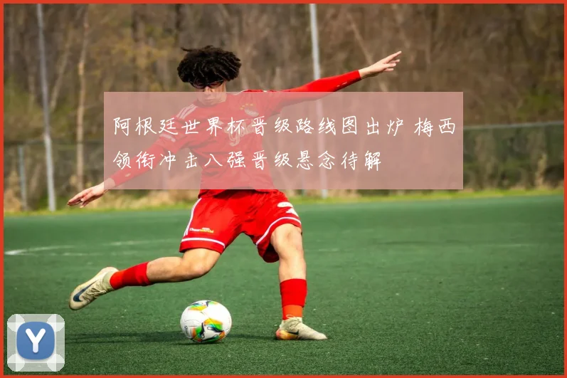 阿根廷世界杯晋级路线图出炉 梅西领衔冲击八强晋级悬念待解