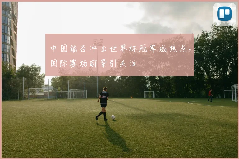 中国能否冲击世界杯冠军成焦点，国际赛场前景引关注